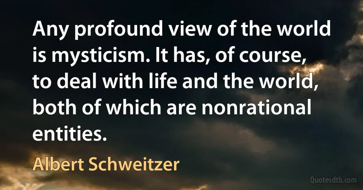 Any profound view of the world is mysticism. It has, of course, to deal with life and the world, both of which are nonrational entities. (Albert Schweitzer)