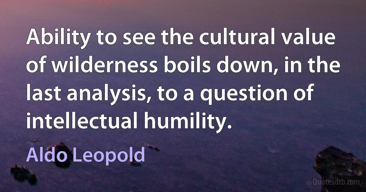 Ability to see the cultural value of wilderness boils down, in the last analysis, to a question of intellectual humility. (Aldo Leopold)