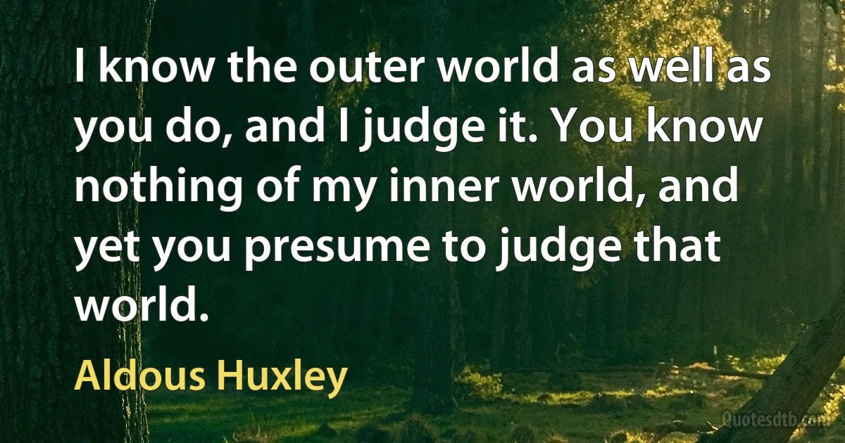 I know the outer world as well as you do, and I judge it. You know nothing of my inner world, and yet you presume to judge that world. (Aldous Huxley)