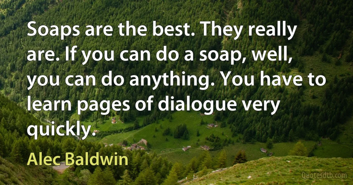 Soaps are the best. They really are. If you can do a soap, well, you can do anything. You have to learn pages of dialogue very quickly. (Alec Baldwin)