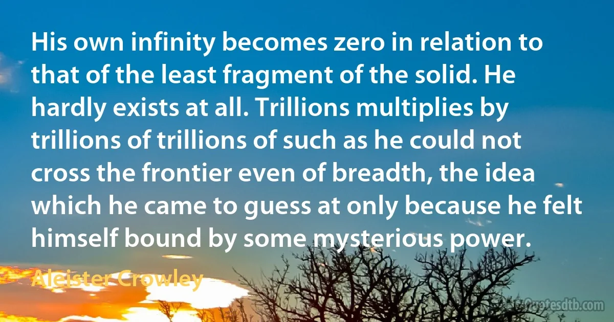 His own infinity becomes zero in relation to that of the least fragment of the solid. He hardly exists at all. Trillions multiplies by trillions of trillions of such as he could not cross the frontier even of breadth, the idea which he came to guess at only because he felt himself bound by some mysterious power. (Aleister Crowley)