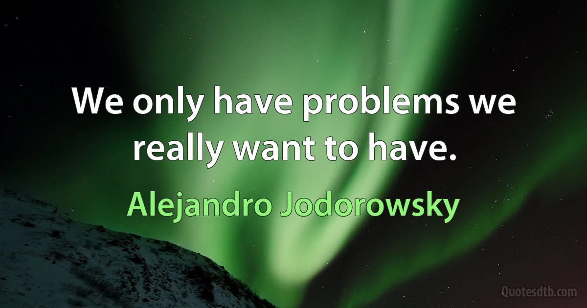 We only have problems we really want to have. (Alejandro Jodorowsky)