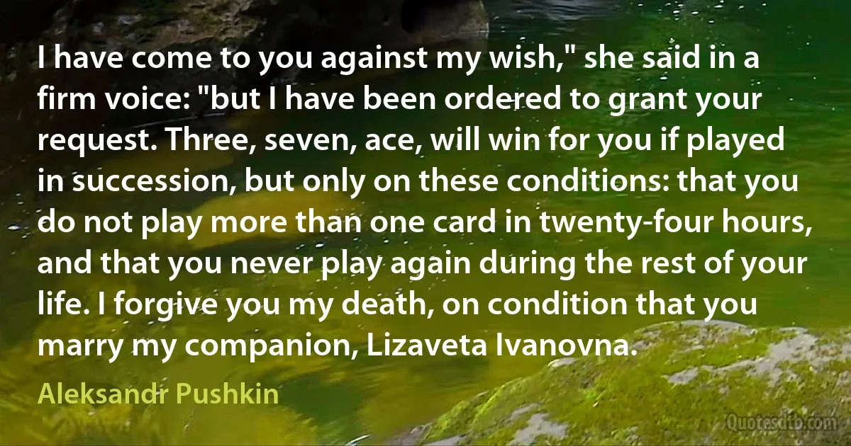 I have come to you against my wish," she said in a firm voice: "but I have been ordered to grant your request. Three, seven, ace, will win for you if played in succession, but only on these conditions: that you do not play more than one card in twenty-four hours, and that you never play again during the rest of your life. I forgive you my death, on condition that you marry my companion, Lizaveta Ivanovna. (Aleksandr Pushkin)