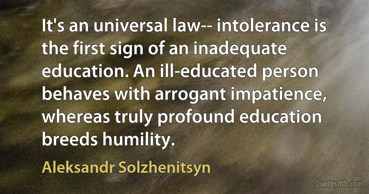 It's an universal law-- intolerance is the first sign of an inadequate education. An ill-educated person behaves with arrogant impatience, whereas truly profound education breeds humility. (Aleksandr Solzhenitsyn)