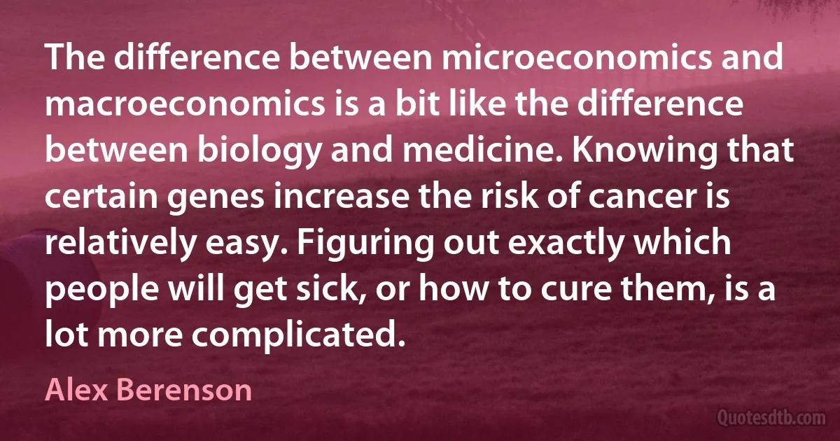 The difference between microeconomics and macroeconomics is a bit like the difference between biology and medicine. Knowing that certain genes increase the risk of cancer is relatively easy. Figuring out exactly which people will get sick, or how to cure them, is a lot more complicated. (Alex Berenson)