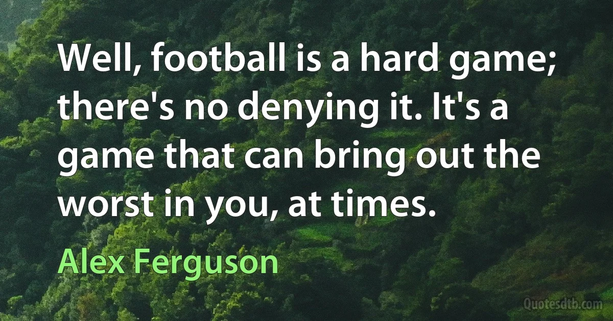 Well, football is a hard game; there's no denying it. It's a game that can bring out the worst in you, at times. (Alex Ferguson)