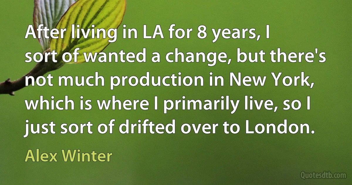 After living in LA for 8 years, I sort of wanted a change, but there's not much production in New York, which is where I primarily live, so I just sort of drifted over to London. (Alex Winter)