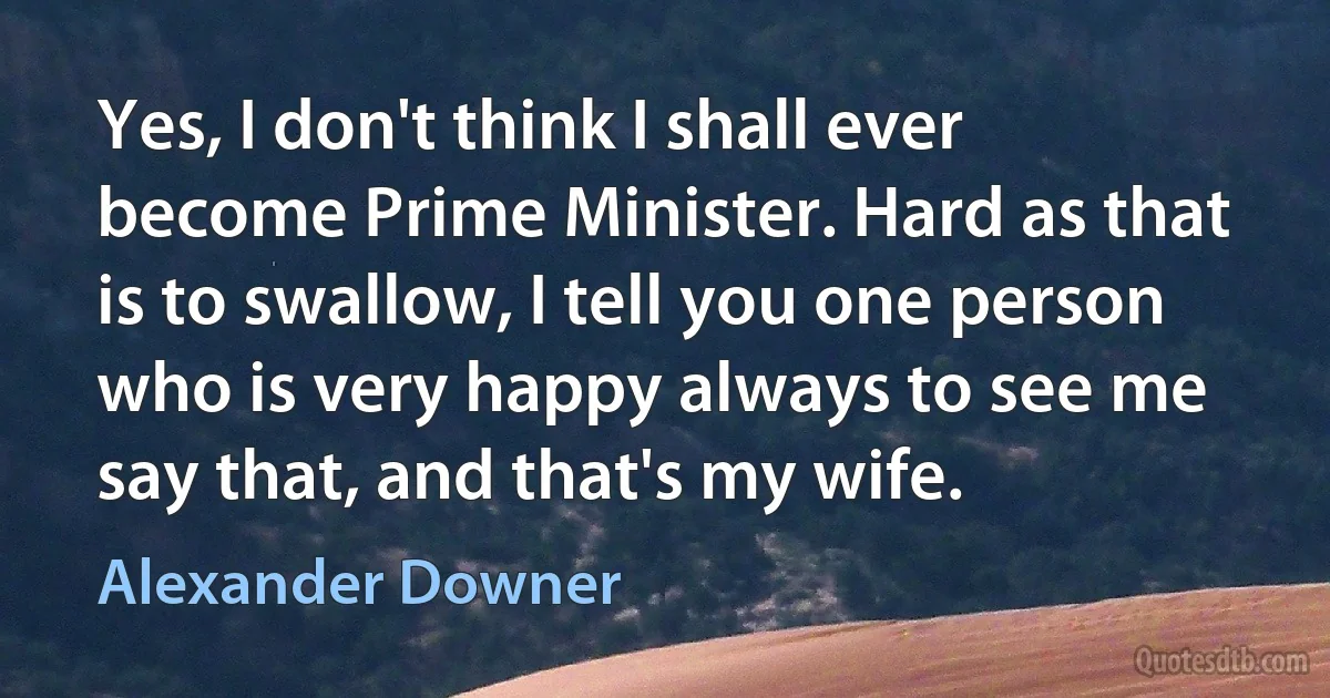 Yes, I don't think I shall ever become Prime Minister. Hard as that is to swallow, I tell you one person who is very happy always to see me say that, and that's my wife. (Alexander Downer)