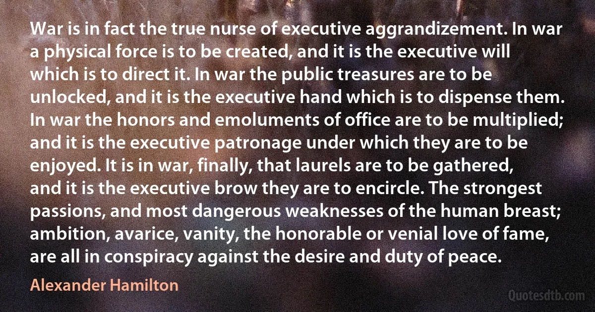 War is in fact the true nurse of executive aggrandizement. In war a physical force is to be created, and it is the executive will which is to direct it. In war the public treasures are to be unlocked, and it is the executive hand which is to dispense them. In war the honors and emoluments of office are to be multiplied; and it is the executive patronage under which they are to be enjoyed. It is in war, finally, that laurels are to be gathered, and it is the executive brow they are to encircle. The strongest passions, and most dangerous weaknesses of the human breast; ambition, avarice, vanity, the honorable or venial love of fame, are all in conspiracy against the desire and duty of peace. (Alexander Hamilton)