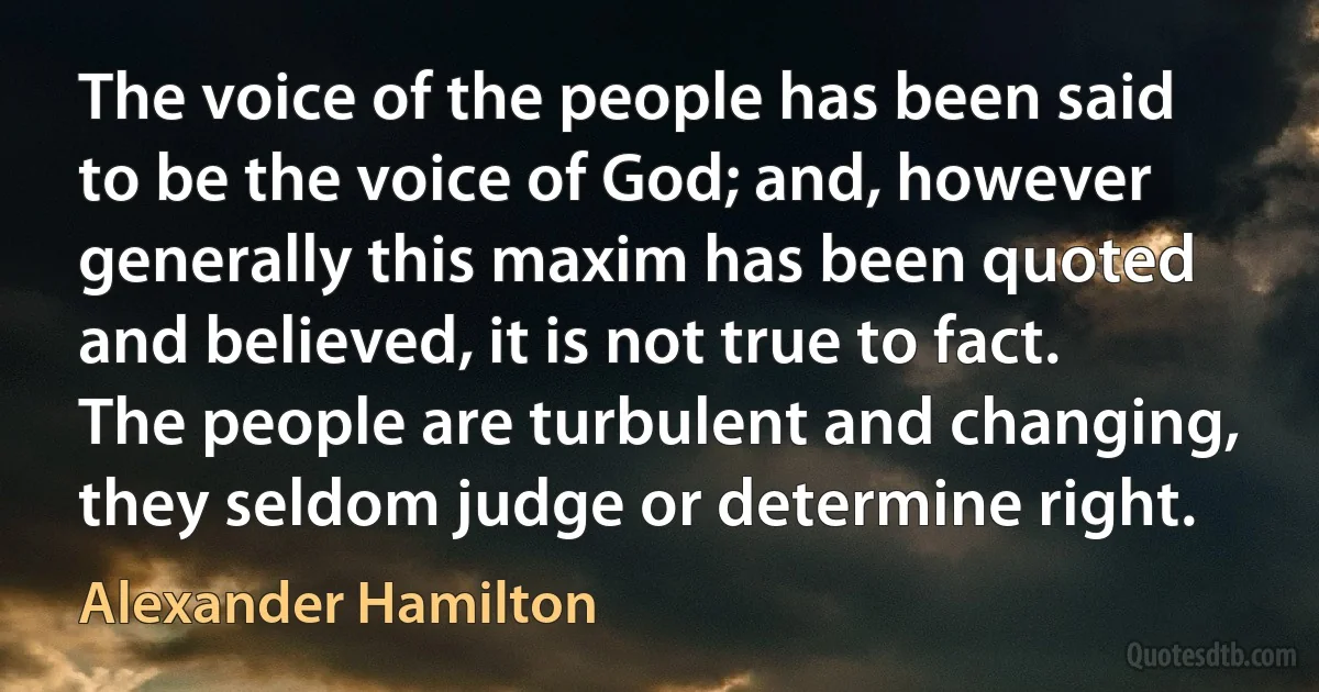 The voice of the people has been said to be the voice of God; and, however generally this maxim has been quoted and believed, it is not true to fact. The people are turbulent and changing, they seldom judge or determine right. (Alexander Hamilton)