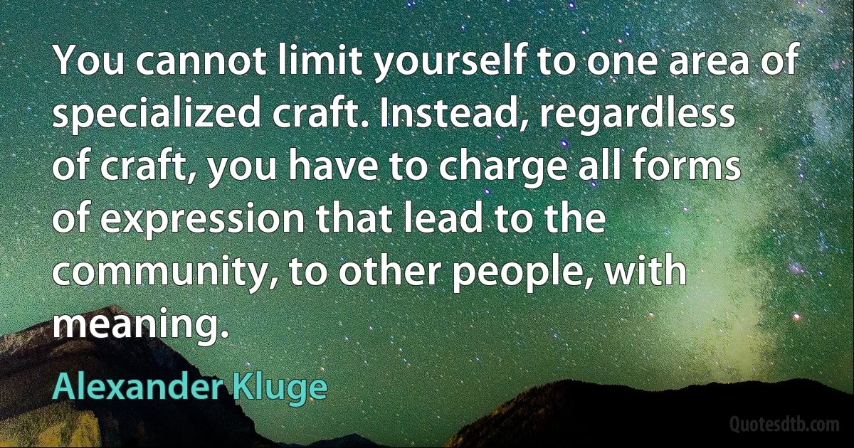 You cannot limit yourself to one area of specialized craft. Instead, regardless of craft, you have to charge all forms of expression that lead to the community, to other people, with meaning. (Alexander Kluge)