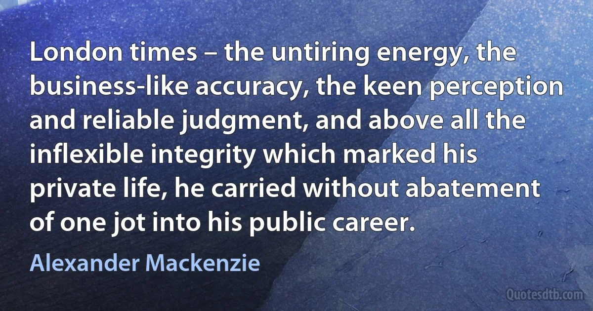 London times – the untiring energy, the business-like accuracy, the keen perception and reliable judgment, and above all the inflexible integrity which marked his private life, he carried without abatement of one jot into his public career. (Alexander Mackenzie)