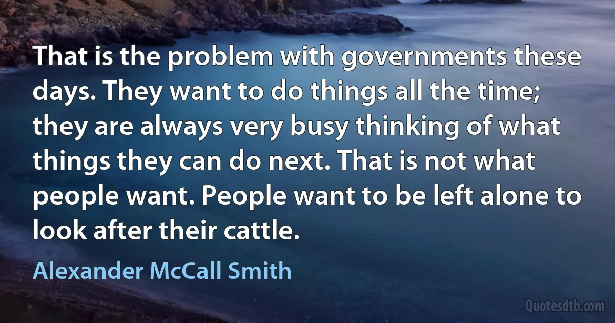 That is the problem with governments these days. They want to do things all the time; they are always very busy thinking of what things they can do next. That is not what people want. People want to be left alone to look after their cattle. (Alexander McCall Smith)