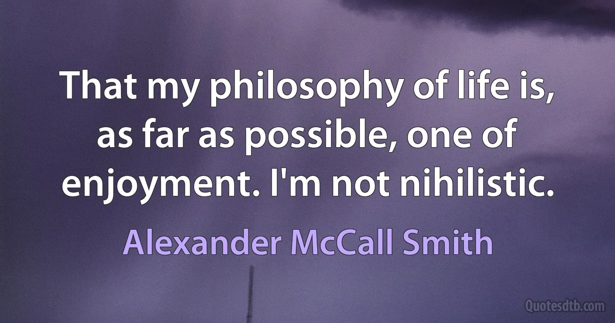 That my philosophy of life is, as far as possible, one of enjoyment. I'm not nihilistic. (Alexander McCall Smith)