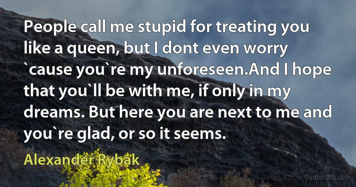 People call me stupid for treating you like a queen, but I dont even worry `cause you`re my unforeseen.And I hope that you`ll be with me, if only in my dreams. But here you are next to me and you`re glad, or so it seems. (Alexander Rybak)