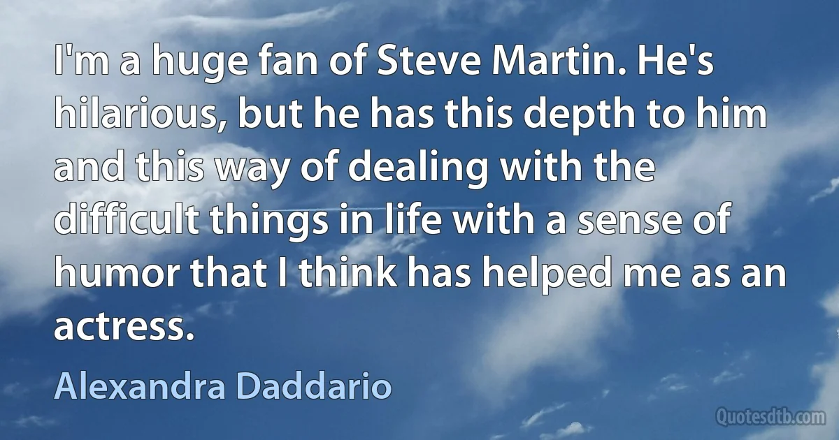 I'm a huge fan of Steve Martin. He's hilarious, but he has this depth to him and this way of dealing with the difficult things in life with a sense of humor that I think has helped me as an actress. (Alexandra Daddario)