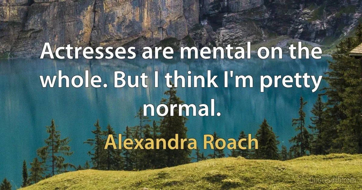 Actresses are mental on the whole. But I think I'm pretty normal. (Alexandra Roach)