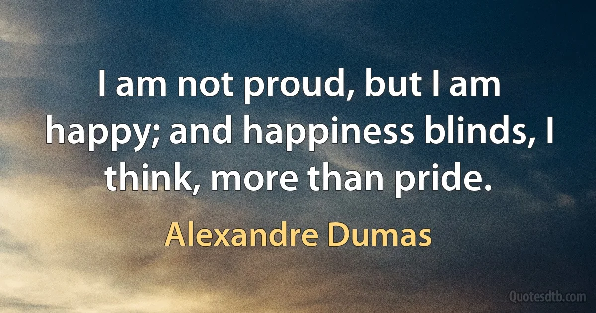 I am not proud, but I am happy; and happiness blinds, I think, more than pride. (Alexandre Dumas)