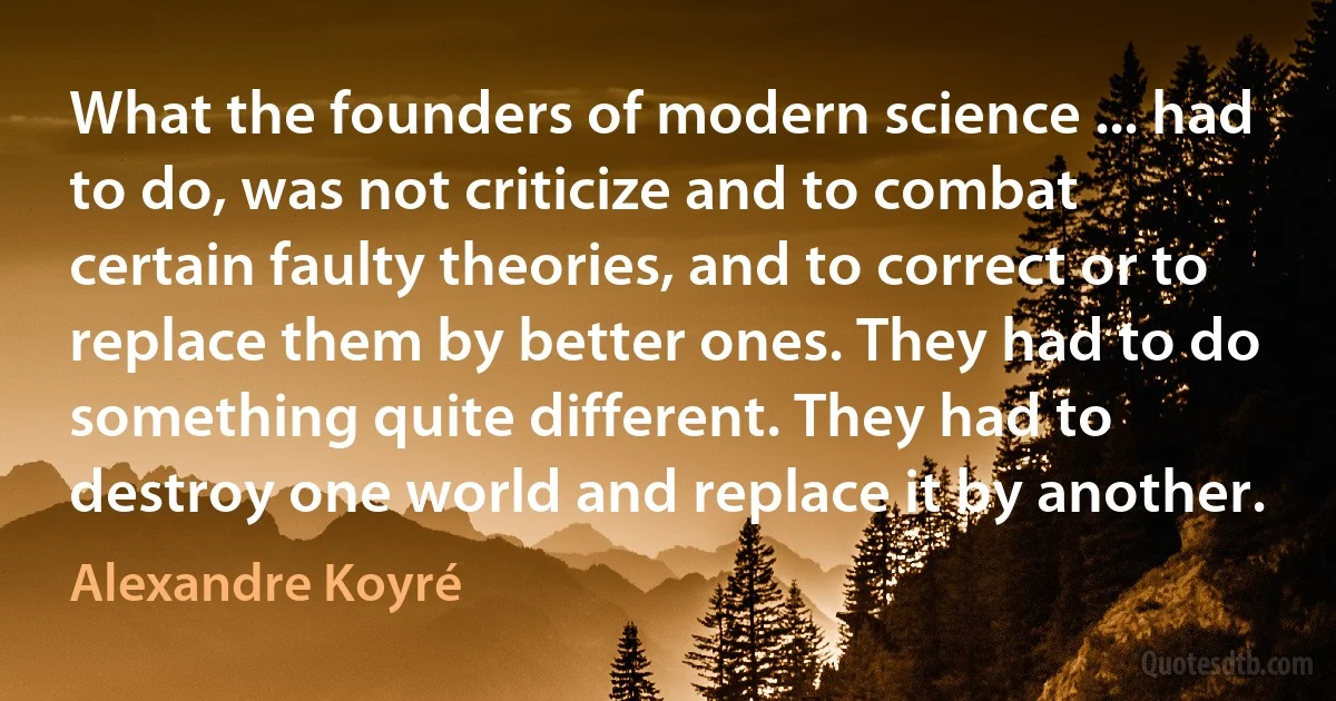 What the founders of modern science ... had to do, was not criticize and to combat certain faulty theories, and to correct or to replace them by better ones. They had to do something quite different. They had to destroy one world and replace it by another. (Alexandre Koyré)