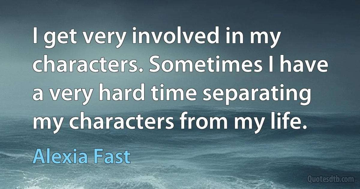 I get very involved in my characters. Sometimes I have a very hard time separating my characters from my life. (Alexia Fast)