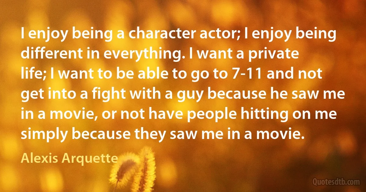 I enjoy being a character actor; I enjoy being different in everything. I want a private life; I want to be able to go to 7-11 and not get into a fight with a guy because he saw me in a movie, or not have people hitting on me simply because they saw me in a movie. (Alexis Arquette)