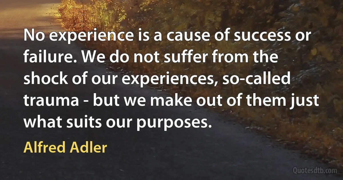 No experience is a cause of success or failure. We do not suffer from the shock of our experiences, so-called trauma - but we make out of them just what suits our purposes. (Alfred Adler)