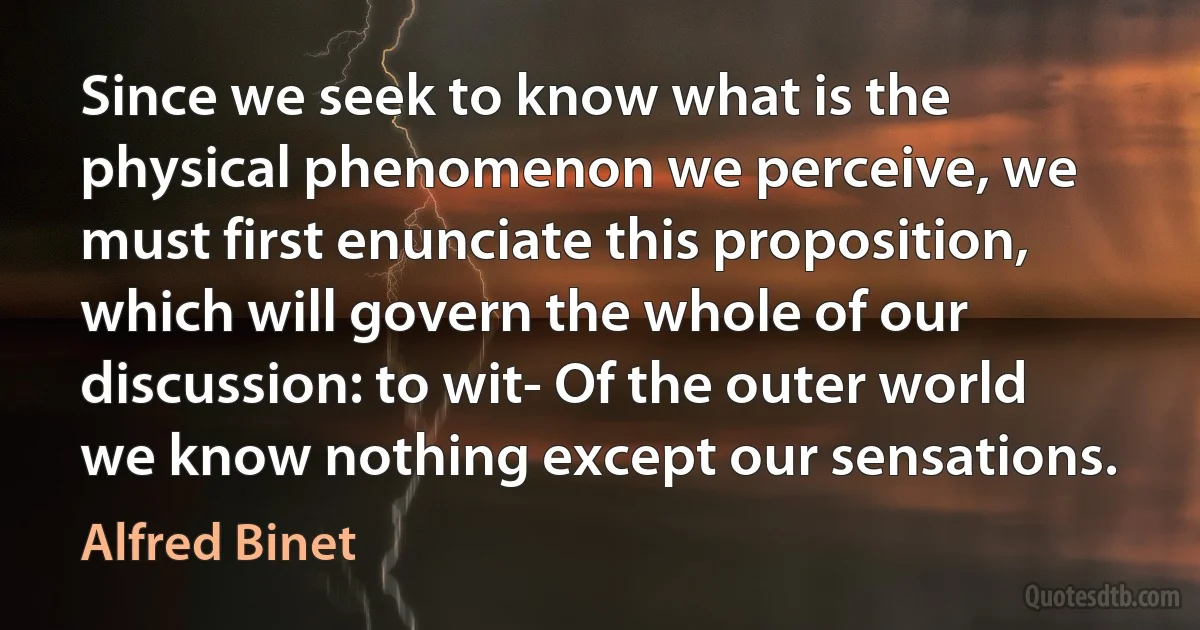 Since we seek to know what is the physical phenomenon we perceive, we must first enunciate this proposition, which will govern the whole of our discussion: to wit- Of the outer world we know nothing except our sensations. (Alfred Binet)