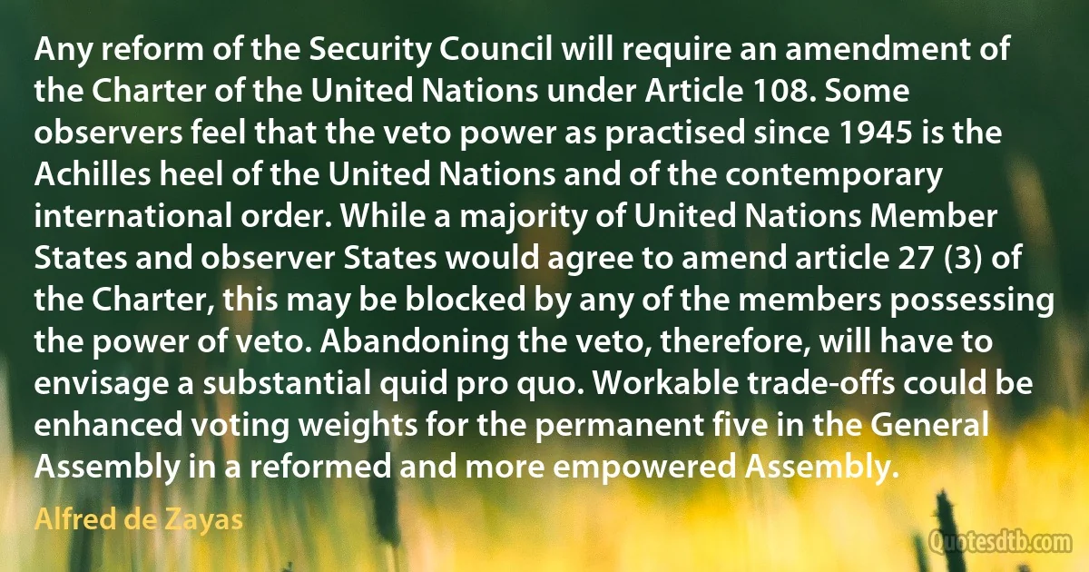 Any reform of the Security Council will require an amendment of the Charter of the United Nations under Article 108. Some observers feel that the veto power as practised since 1945 is the Achilles heel of the United Nations and of the contemporary international order. While a majority of United Nations Member States and observer States would agree to amend article 27 (3) of the Charter, this may be blocked by any of the members possessing the power of veto. Abandoning the veto, therefore, will have to envisage a substantial quid pro quo. Workable trade-offs could be enhanced voting weights for the permanent five in the General Assembly in a reformed and more empowered Assembly. (Alfred de Zayas)