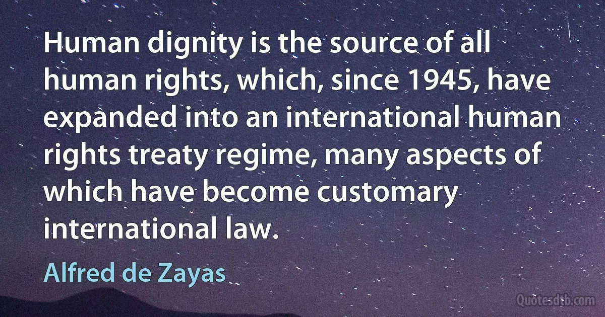 Human dignity is the source of all human rights, which, since 1945, have expanded into an international human rights treaty regime, many aspects of which have become customary international law. (Alfred de Zayas)