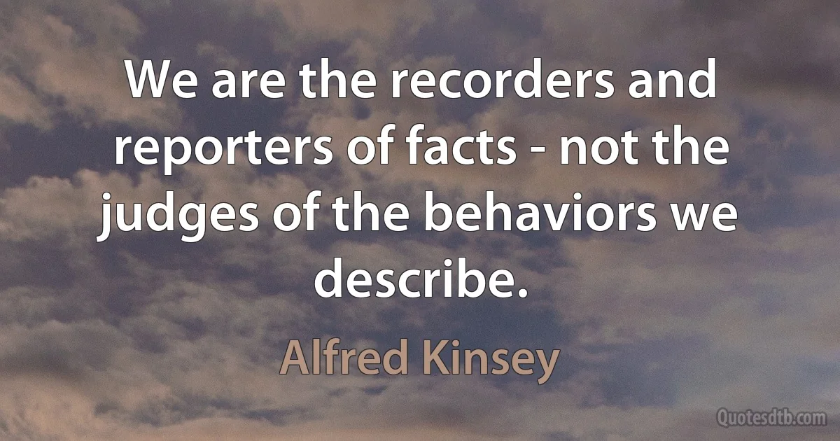 We are the recorders and reporters of facts - not the judges of the behaviors we describe. (Alfred Kinsey)