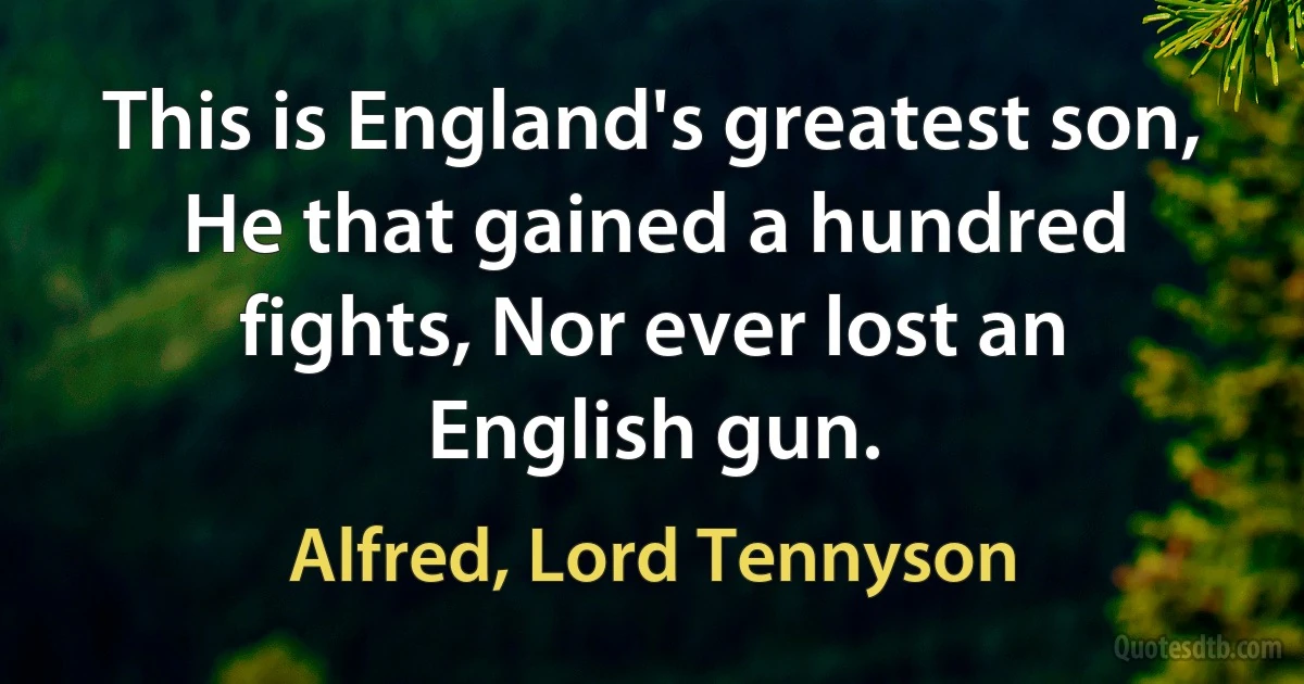 This is England's greatest son, He that gained a hundred fights, Nor ever lost an English gun. (Alfred, Lord Tennyson)