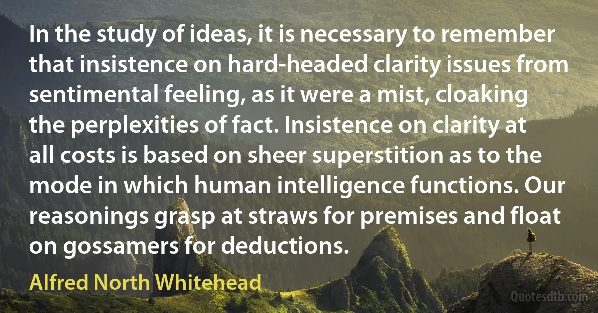 In the study of ideas, it is necessary to remember that insistence on hard-headed clarity issues from sentimental feeling, as it were a mist, cloaking the perplexities of fact. Insistence on clarity at all costs is based on sheer superstition as to the mode in which human intelligence functions. Our reasonings grasp at straws for premises and float on gossamers for deductions. (Alfred North Whitehead)