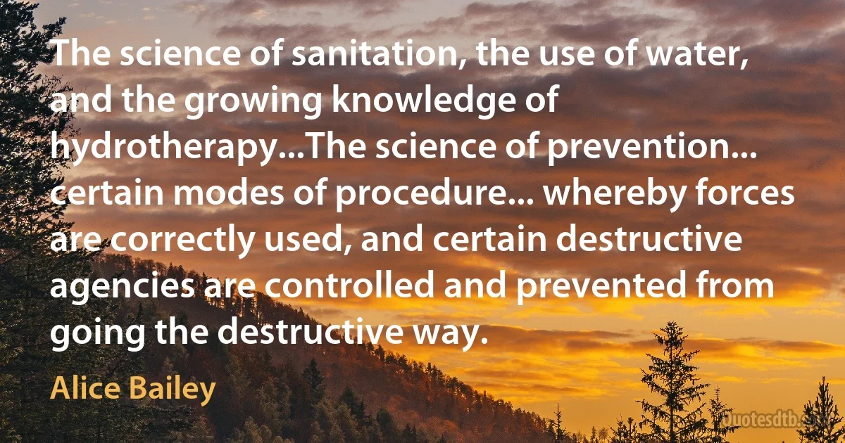 The science of sanitation, the use of water, and the growing knowledge of hydrotherapy...The science of prevention... certain modes of procedure... whereby forces are correctly used, and certain destructive agencies are controlled and prevented from going the destructive way. (Alice Bailey)