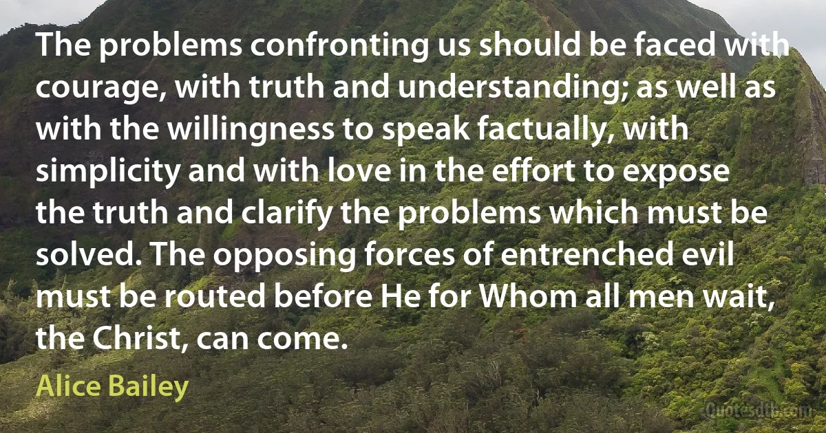 The problems confronting us should be faced with courage, with truth and understanding; as well as with the willingness to speak factually, with simplicity and with love in the effort to expose the truth and clarify the problems which must be solved. The opposing forces of entrenched evil must be routed before He for Whom all men wait, the Christ, can come. (Alice Bailey)