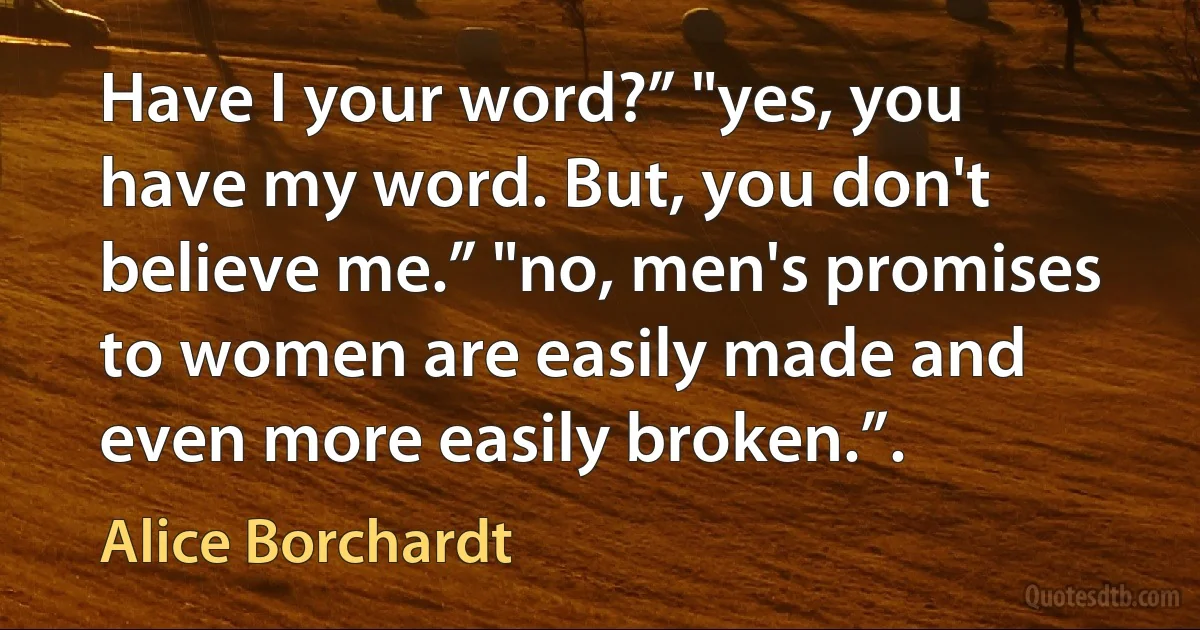 Have I your word?” "yes, you have my word. But, you don't believe me.” "no, men's promises to women are easily made and even more easily broken.”. (Alice Borchardt)