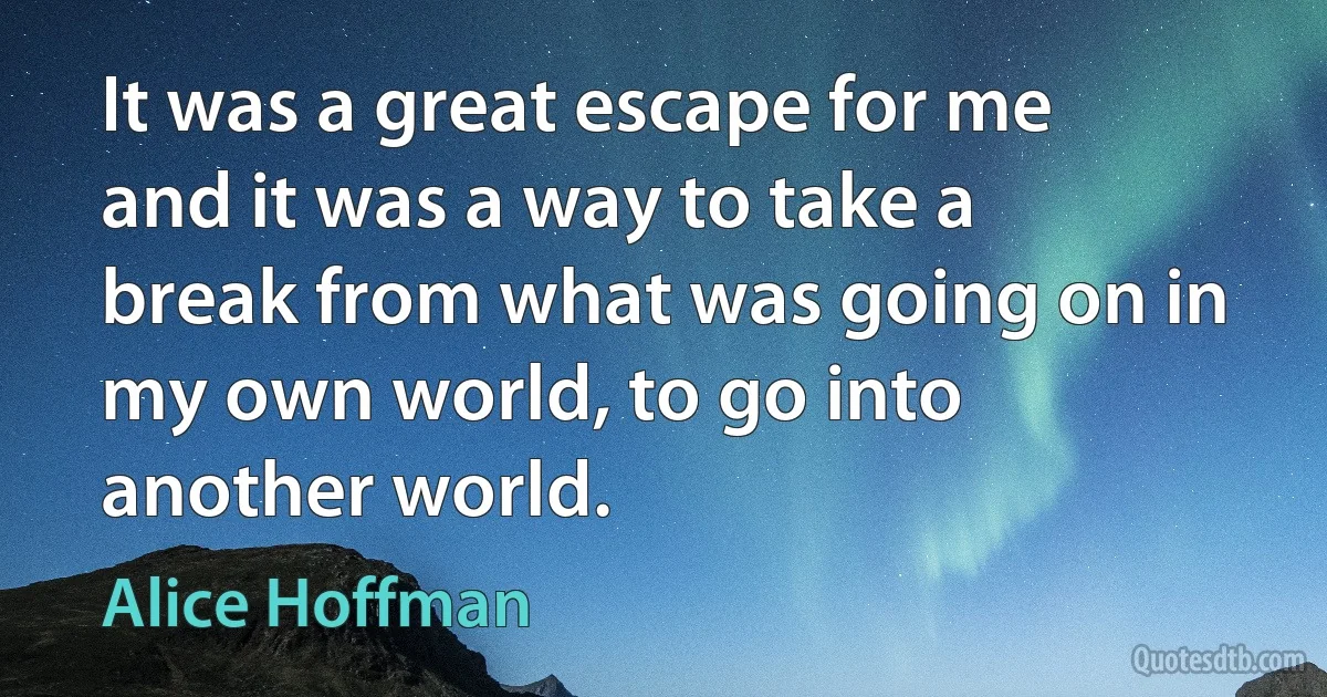 It was a great escape for me and it was a way to take a break from what was going on in my own world, to go into another world. (Alice Hoffman)