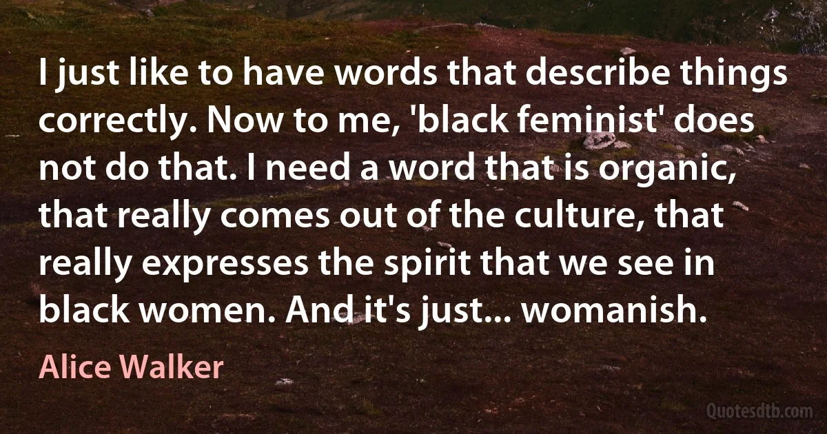 I just like to have words that describe things correctly. Now to me, 'black feminist' does not do that. I need a word that is organic, that really comes out of the culture, that really expresses the spirit that we see in black women. And it's just... womanish. (Alice Walker)