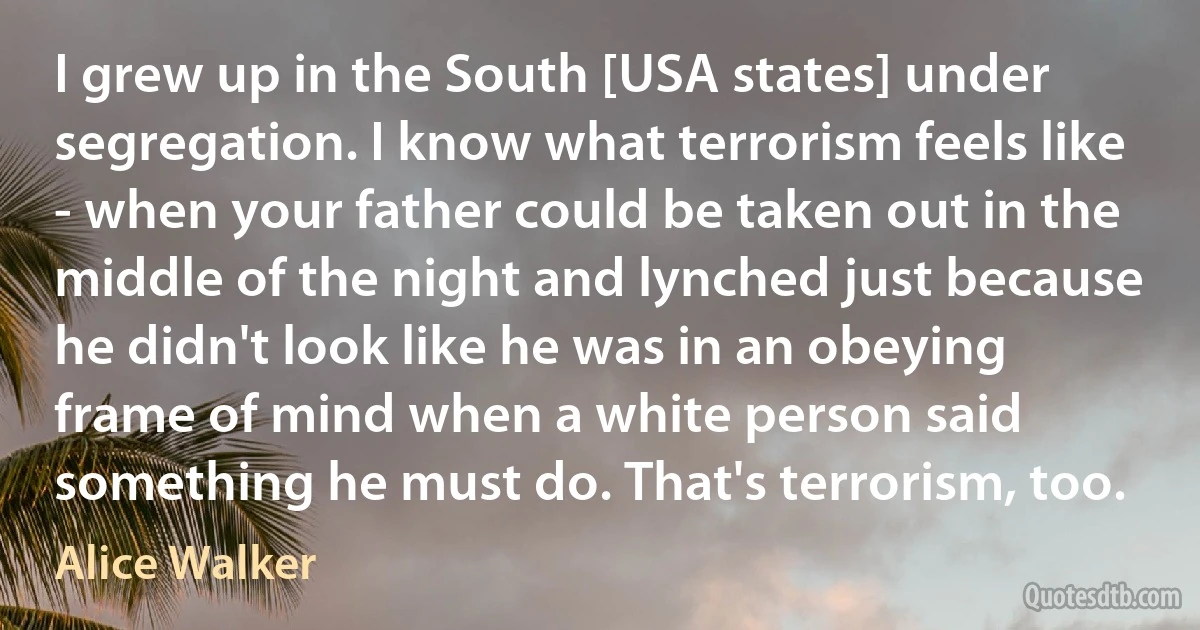 I grew up in the South [USA states] under segregation. I know what terrorism feels like - when your father could be taken out in the middle of the night and lynched just because he didn't look like he was in an obeying frame of mind when a white person said something he must do. That's terrorism, too. (Alice Walker)