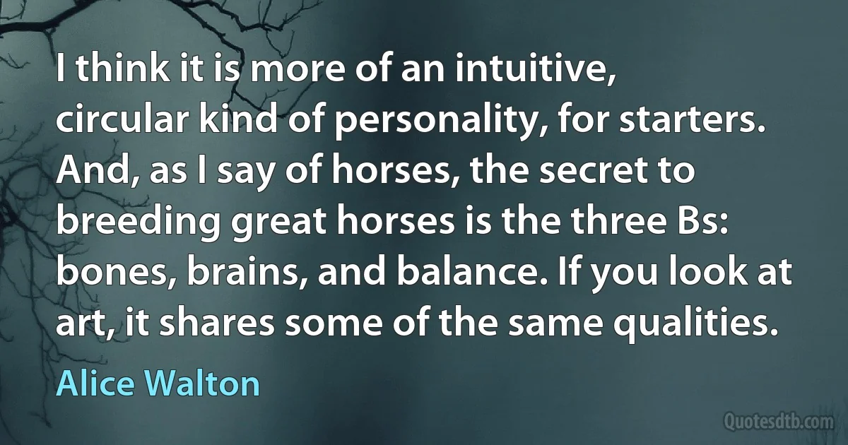 I think it is more of an intuitive, circular kind of personality, for starters. And, as I say of horses, the secret to breeding great horses is the three Bs: bones, brains, and balance. If you look at art, it shares some of the same qualities. (Alice Walton)