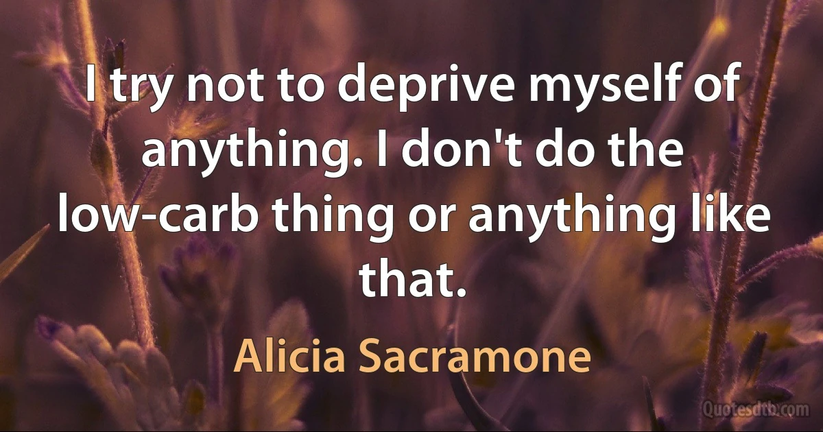 I try not to deprive myself of anything. I don't do the low-carb thing or anything like that. (Alicia Sacramone)