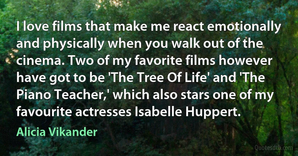 I love films that make me react emotionally and physically when you walk out of the cinema. Two of my favorite films however have got to be 'The Tree Of Life' and 'The Piano Teacher,' which also stars one of my favourite actresses Isabelle Huppert. (Alicia Vikander)