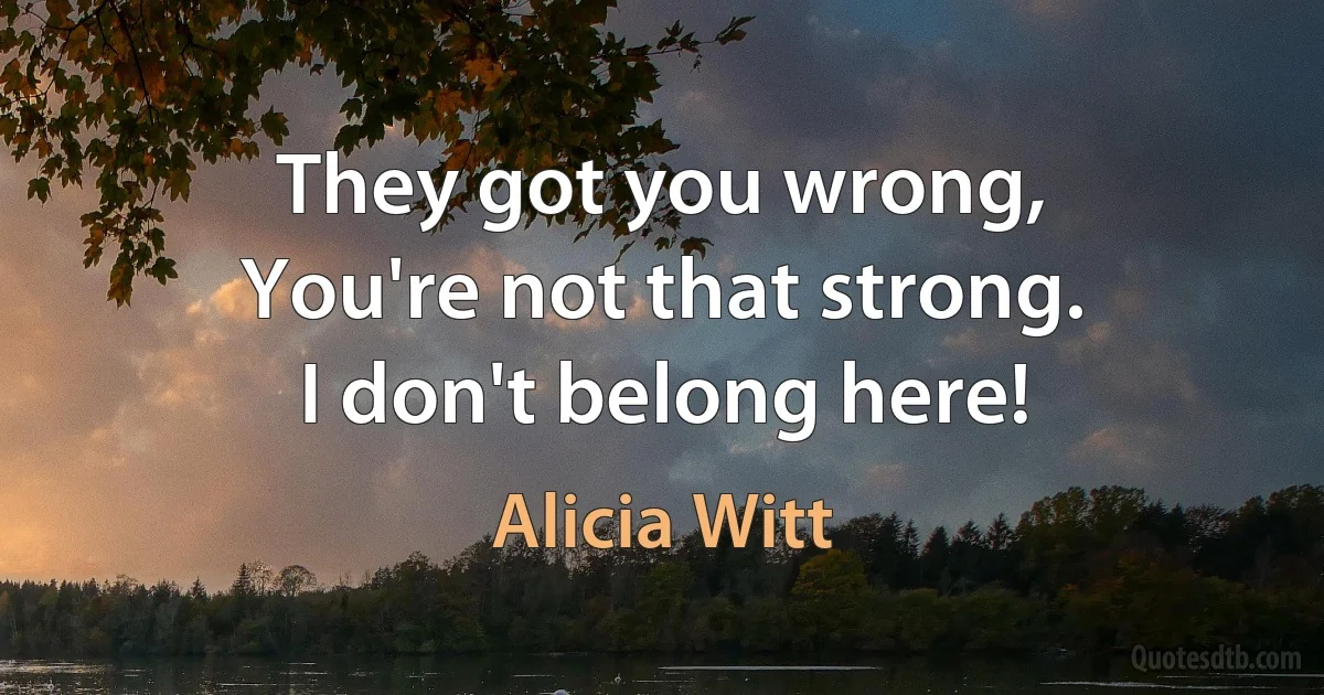 They got you wrong,
You're not that strong.
I don't belong here! (Alicia Witt)