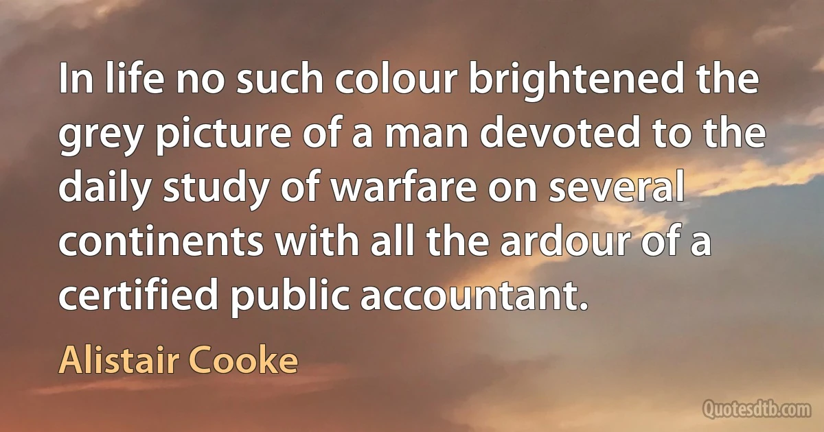 In life no such colour brightened the grey picture of a man devoted to the daily study of warfare on several continents with all the ardour of a certified public accountant. (Alistair Cooke)