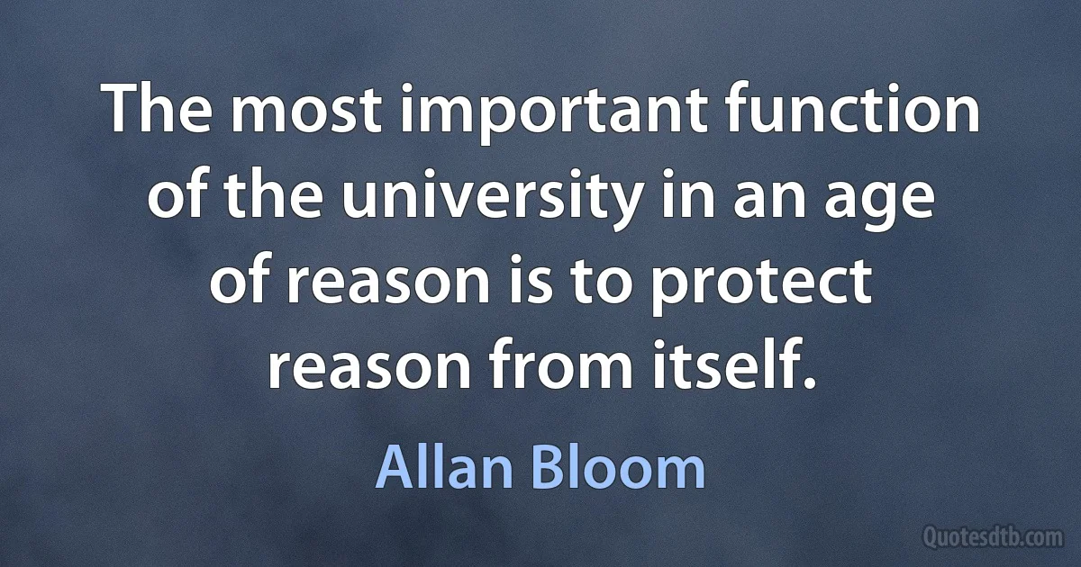 The most important function of the university in an age of reason is to protect reason from itself. (Allan Bloom)