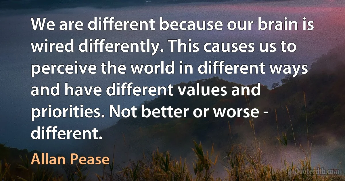 We are different because our brain is wired differently. This causes us to perceive the world in different ways and have different values and priorities. Not better or worse - different. (Allan Pease)