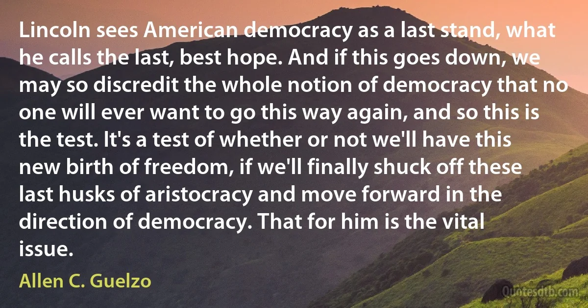 Lincoln sees American democracy as a last stand, what he calls the last, best hope. And if this goes down, we may so discredit the whole notion of democracy that no one will ever want to go this way again, and so this is the test. It's a test of whether or not we'll have this new birth of freedom, if we'll finally shuck off these last husks of aristocracy and move forward in the direction of democracy. That for him is the vital issue. (Allen C. Guelzo)