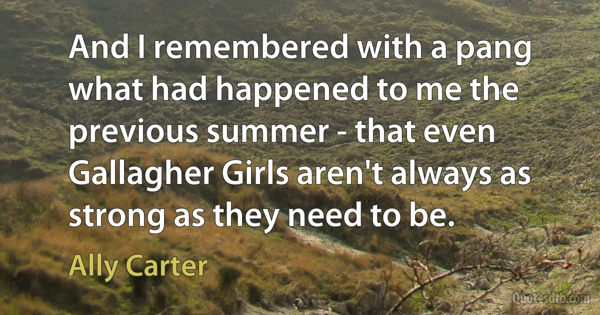 And I remembered with a pang what had happened to me the previous summer - that even Gallagher Girls aren't always as strong as they need to be. (Ally Carter)