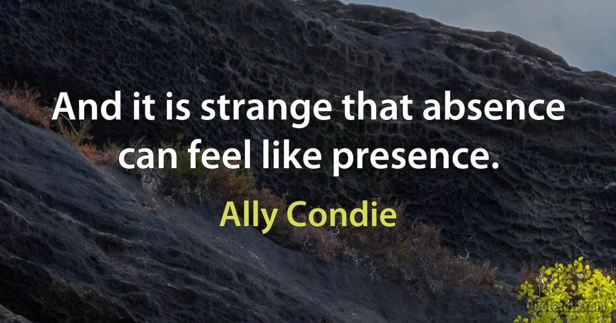 And it is strange that absence can feel like presence. (Ally Condie)