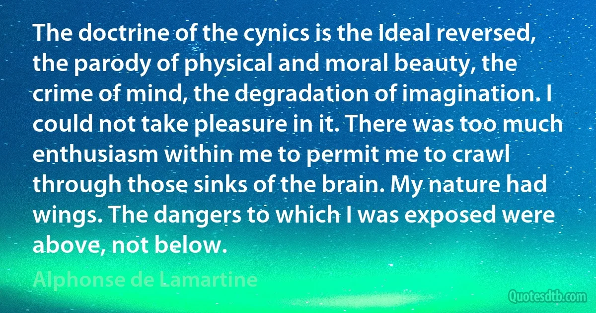 The doctrine of the cynics is the Ideal reversed, the parody of physical and moral beauty, the crime of mind, the degradation of imagination. I could not take pleasure in it. There was too much enthusiasm within me to permit me to crawl through those sinks of the brain. My nature had wings. The dangers to which I was exposed were above, not below. (Alphonse de Lamartine)