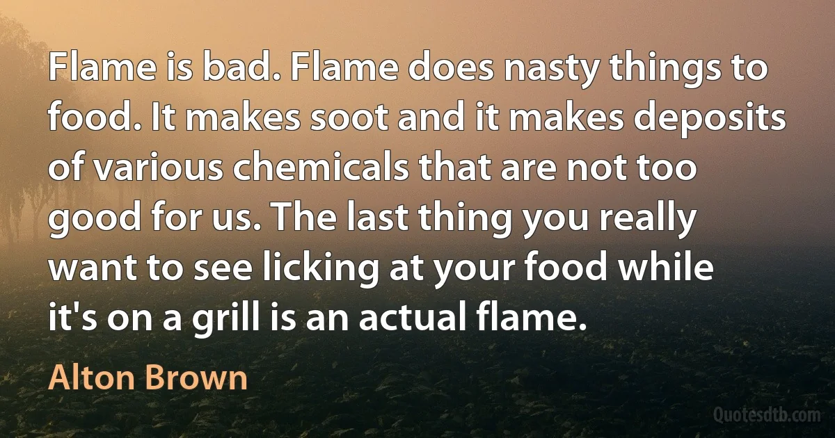 Flame is bad. Flame does nasty things to food. It makes soot and it makes deposits of various chemicals that are not too good for us. The last thing you really want to see licking at your food while it's on a grill is an actual flame. (Alton Brown)